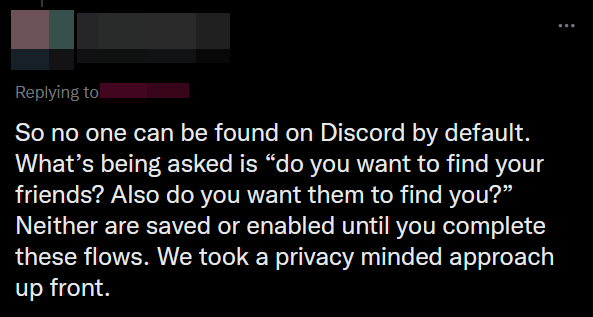 Tweet that says 'So no one can be found on Discord by default. What’s being asked is 'do you want to find your friends? Also do you want them to find you?' Neither are saved or enabled until you complete these flows. We took a privacy minded approach up front.'