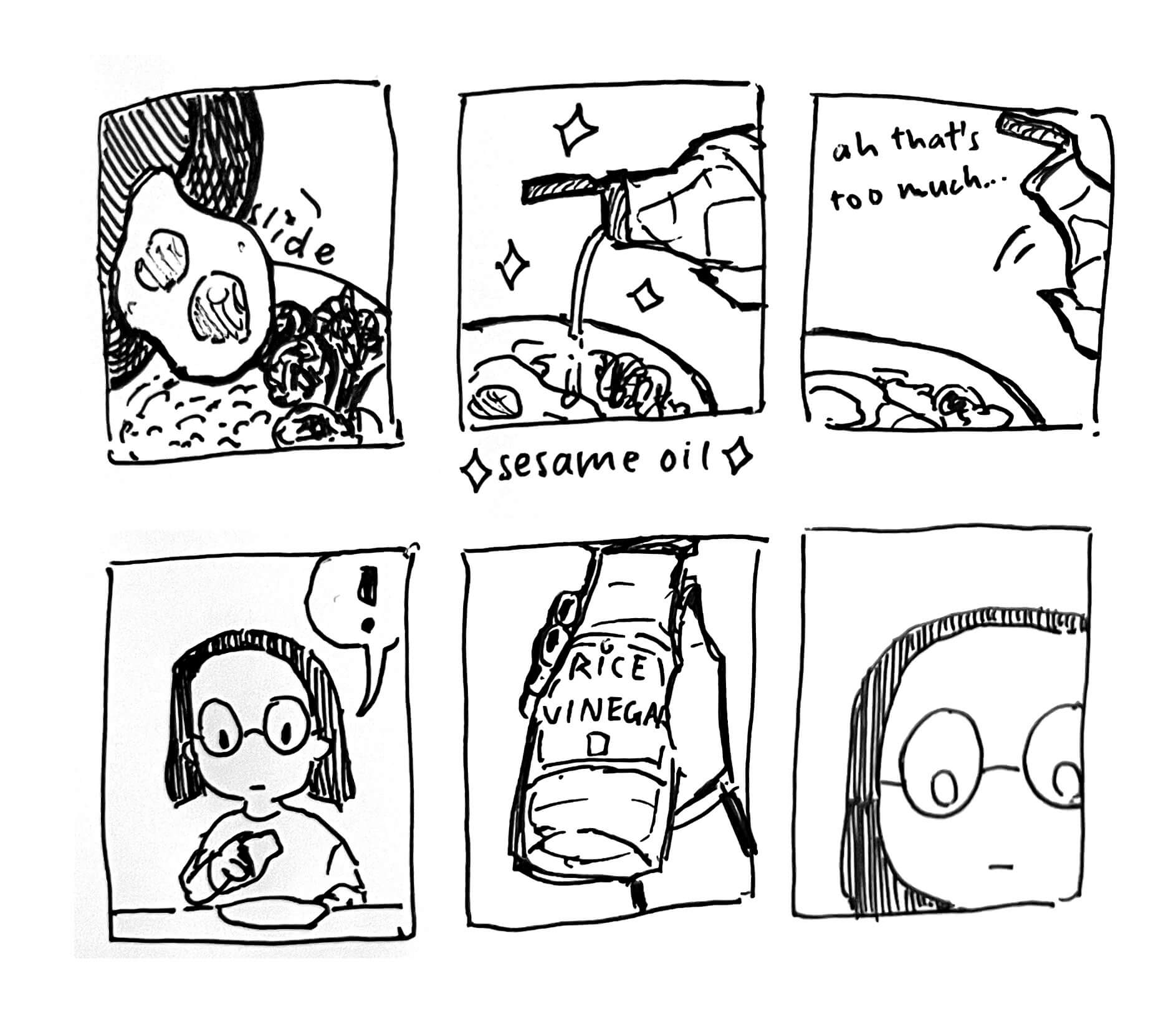 Six panel comic: 1. Sliding fried eggs onto a bowl of rice. 2. Excitedly pouring sesame oil on it. 3. Going ‘ah that’s too much’ and stopping. 4. I realize something. 5. I’m holding rice vinegar. 6. I simply. Stare at what I have done.