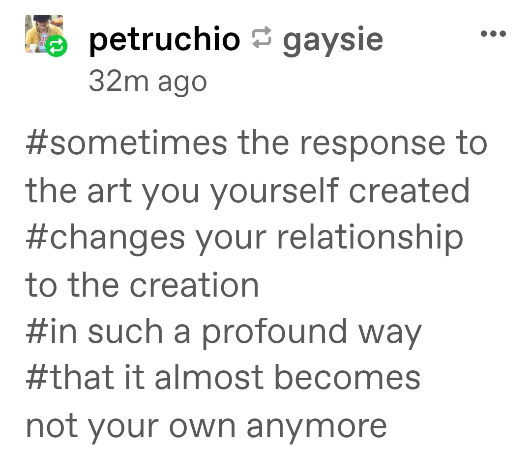 Tags on tumblr that read: 'sometimes the response to the art you yourself created changes your relationship to the creation, in such a profound way that it almost becomes not your own anymore.'