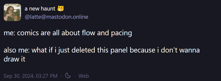 My own Mastodon toot, which reads: 'me: comics are all about flow and pacing. Also me: what if I just deleted this panel because I don't wanna draw it.' Posted September 30.