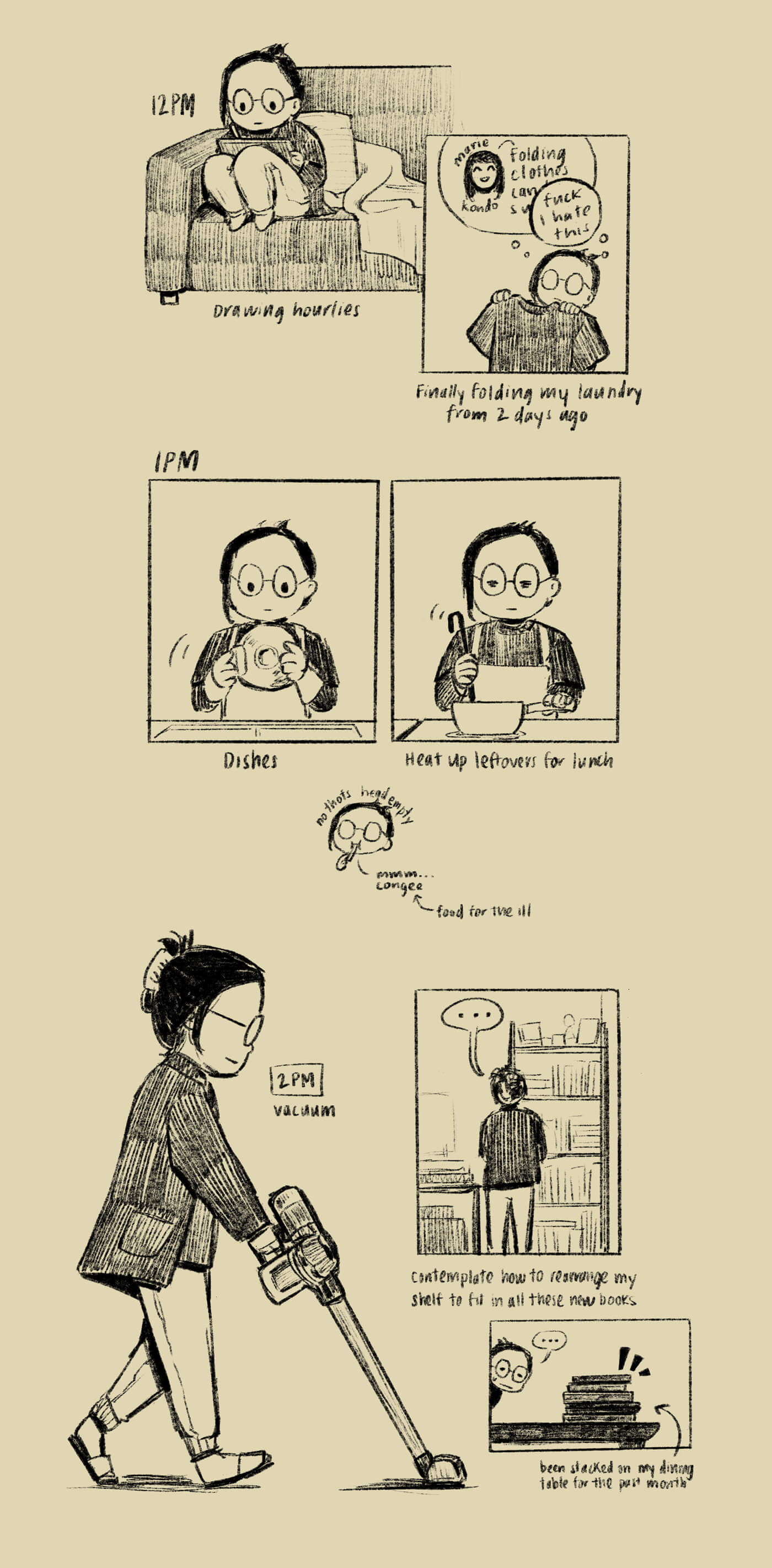 12pm: I’m sitting on the couch, drawing my hourlies. Then I go fold laundry from two days ago, thinking about Marie Kondo’s optimistic attitude towards laundry, which is drowned out by my own thoughts of ‘fuck I hate this.’ 1pm: I wash dishes, and then reheat food on the stove for lunch. I’m eating congee, the food for the ill. No thoughts, head empty. 2pm: I vacuum, and then stand in front of my bookshelf and contemplate how to rearrange it to fit all these new books I have, which have been stacked on my dining table for the past month.