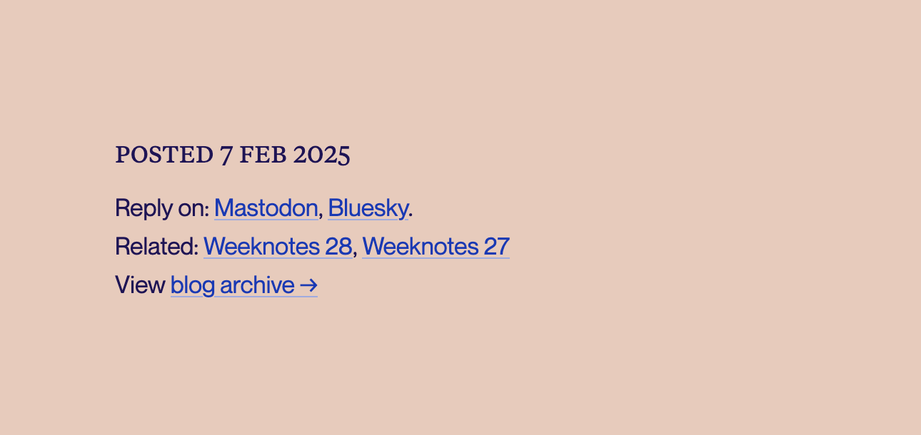 Screenshot of text that reads: “Posted 7 Feb 2025. Reply on Mastodon, Bluesky. Related: Weeknotes 28, Weeknotes 27. View blog archive.”