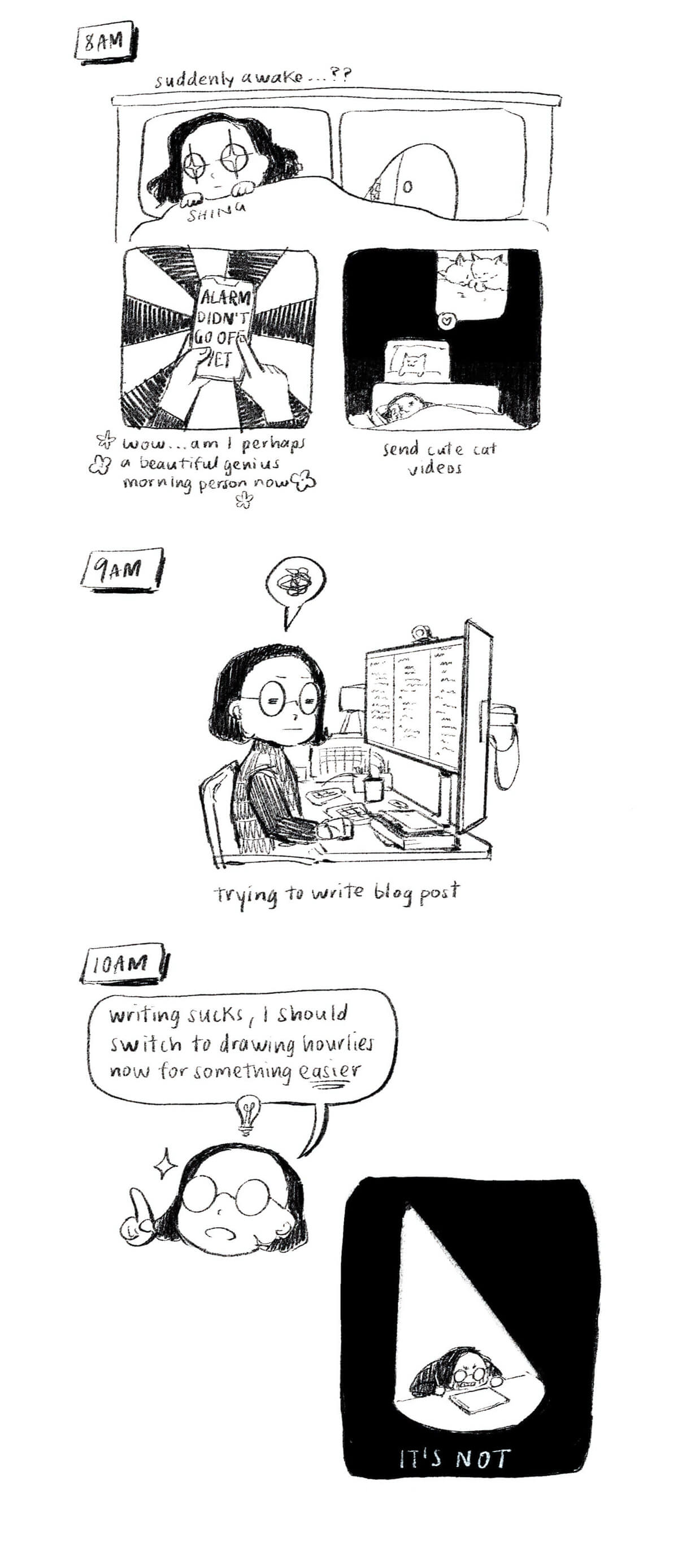 Comic about my day. 8am: I wake suddenly before my alarm, like a genius morning person, and send cute cat videos while in bed. 9am: at my desk, writing my blog post, quite unsuccessfully. 10am: writing sucks, I should switch to drawing for something easier. However: IT’S NOT. I am in despair.