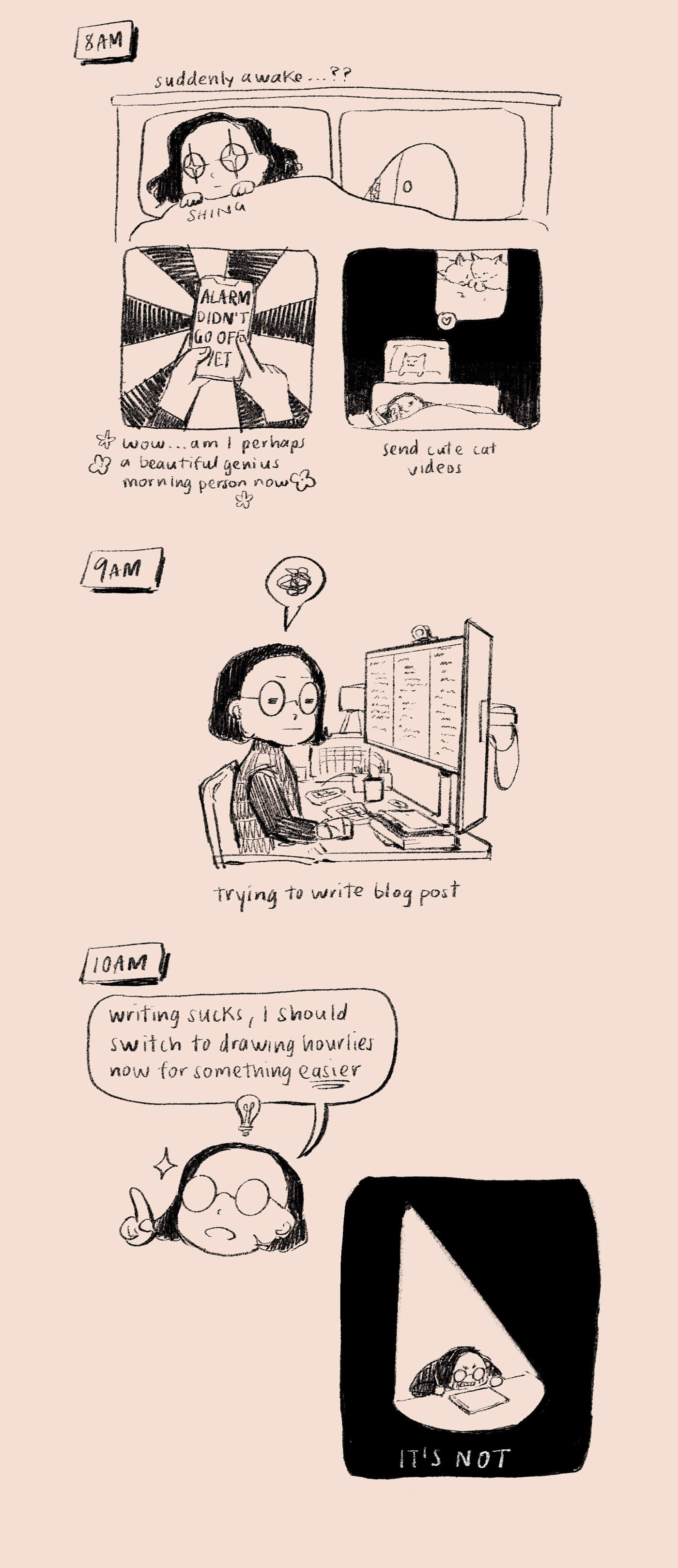 Comic about my day. 8am: I wake suddenly before my alarm, like a genius morning person, and send cute cat videos while in bed. 9am: at my desk, writing my blog post, quite unsuccessfully. 10am: writing sucks, I should switch to drawing for something easier. However: IT’S NOT. I am in despair.