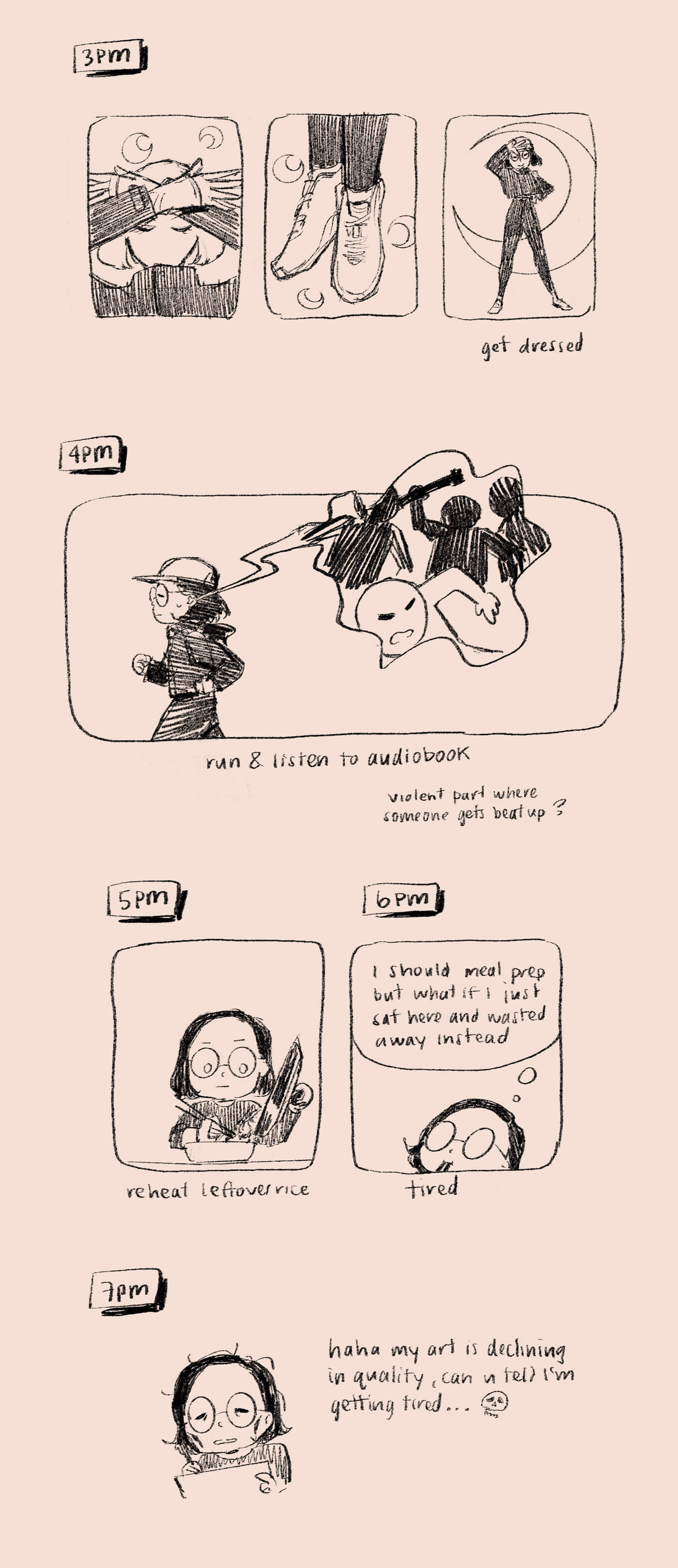 3pm: in a Sailor Moon transformation sequence, I get dressed. 4pm: go for a run while listening to audiobook, at a part where someone is getting beat up. 5pm: I reheat leftover rice. 6pm: I’m spaced out, thinking about meal prep but also wasting away in my chair. 7pm: drawing and tired, which is now evident in the lower quality art.