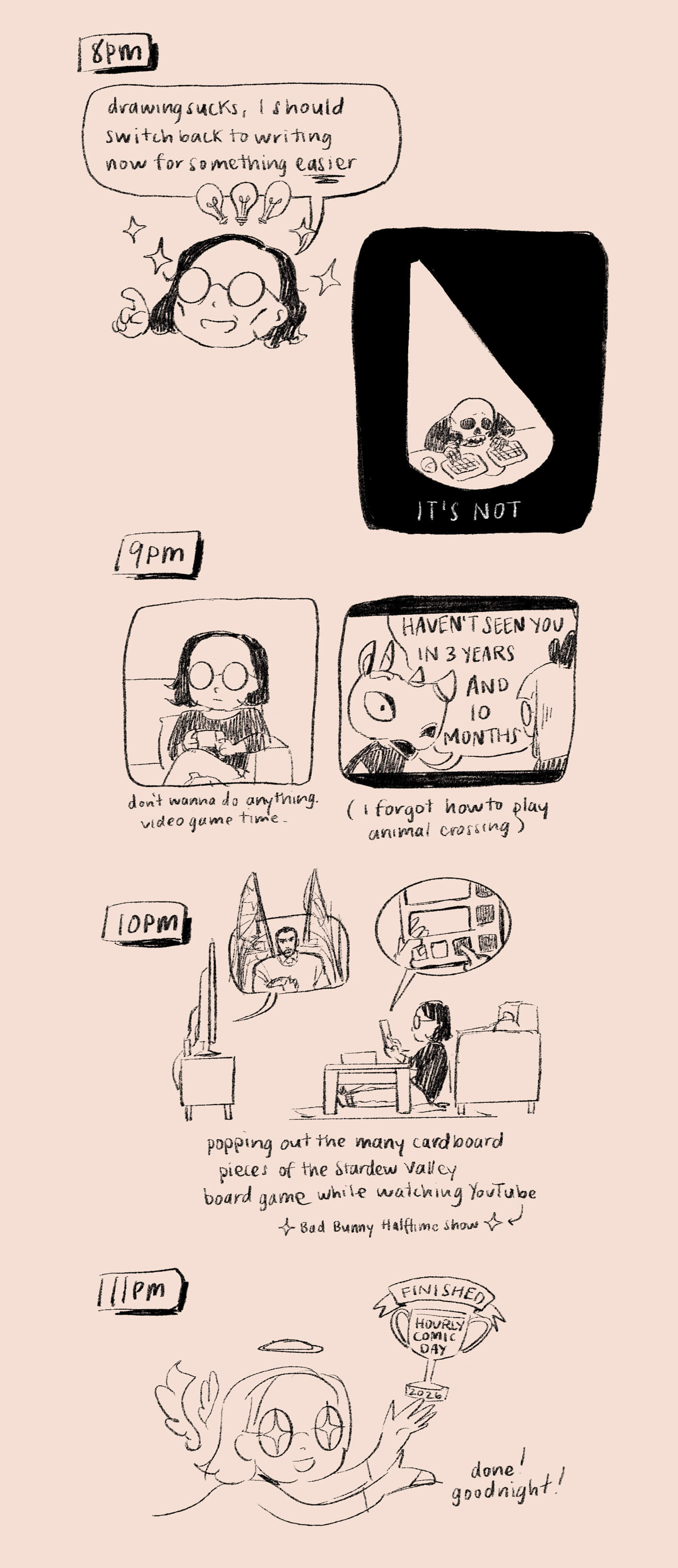 8pm: mirroring this morning, I try switching back to writing, which might be easier than drawing. It is not. 9pm: I give up and play Animal Crossing, where a villager tells me I’ve been gone for almost 4 years. I’ve forgotten how to play. 10pm: popping out Stardew Valley board game pieces while watching the Bad Bunny halftime show. 11pm: finished hourly comic day! I am an angel and I get a trophy. 